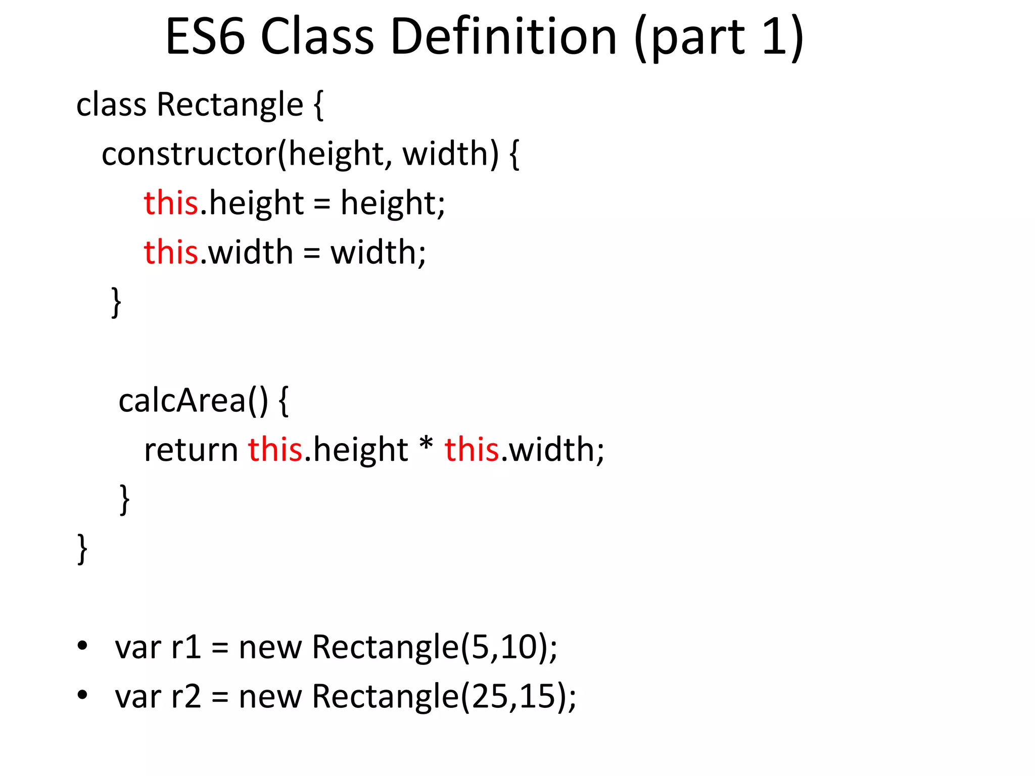 ES6 Class Definition (part 1)
class Rectangle {
constructor(height, width) {
this.height = height;
this.width = width;
}
calcArea() {
return this.height * this.width;
}
}
• var r1 = new Rectangle(5,10);
• var r2 = new Rectangle(25,15);
 