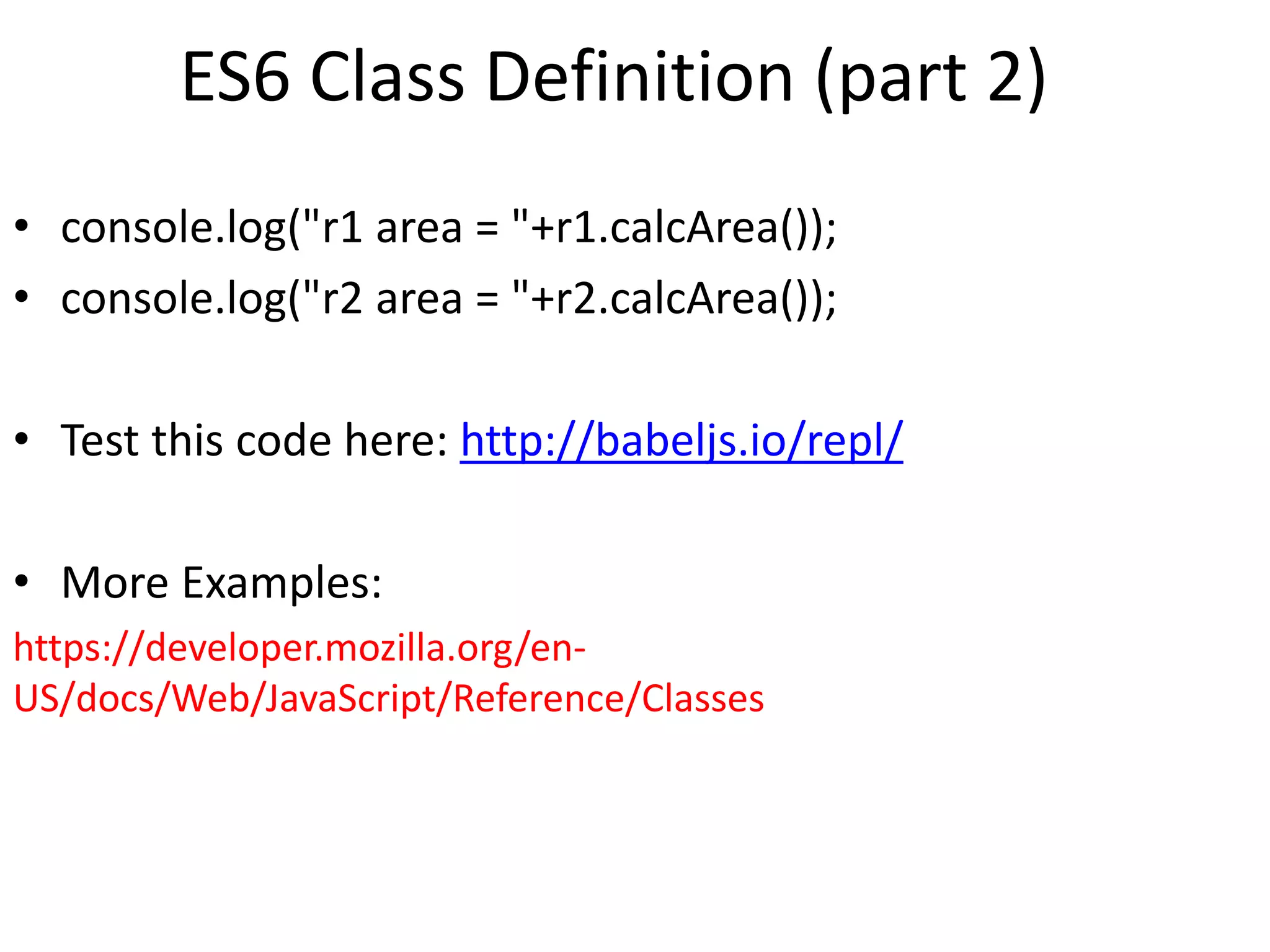 ES6 Class Definition (part 2)
• console.log("r1 area = "+r1.calcArea());
• console.log("r2 area = "+r2.calcArea());
• Test this code here: http://babeljs.io/repl/
• More Examples:
https://developer.mozilla.org/en-
US/docs/Web/JavaScript/Reference/Classes
 