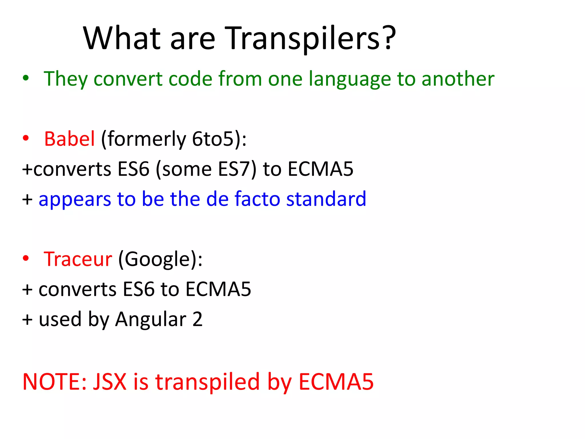 What are Transpilers?
• They convert code from one language to another
• Babel (formerly 6to5):
+converts ES6 (some ES7) to ECMA5
+ appears to be the de facto standard
• Traceur (Google):
+ converts ES6 to ECMA5
+ used by Angular 2
NOTE: JSX is transpiled by ECMA5
 