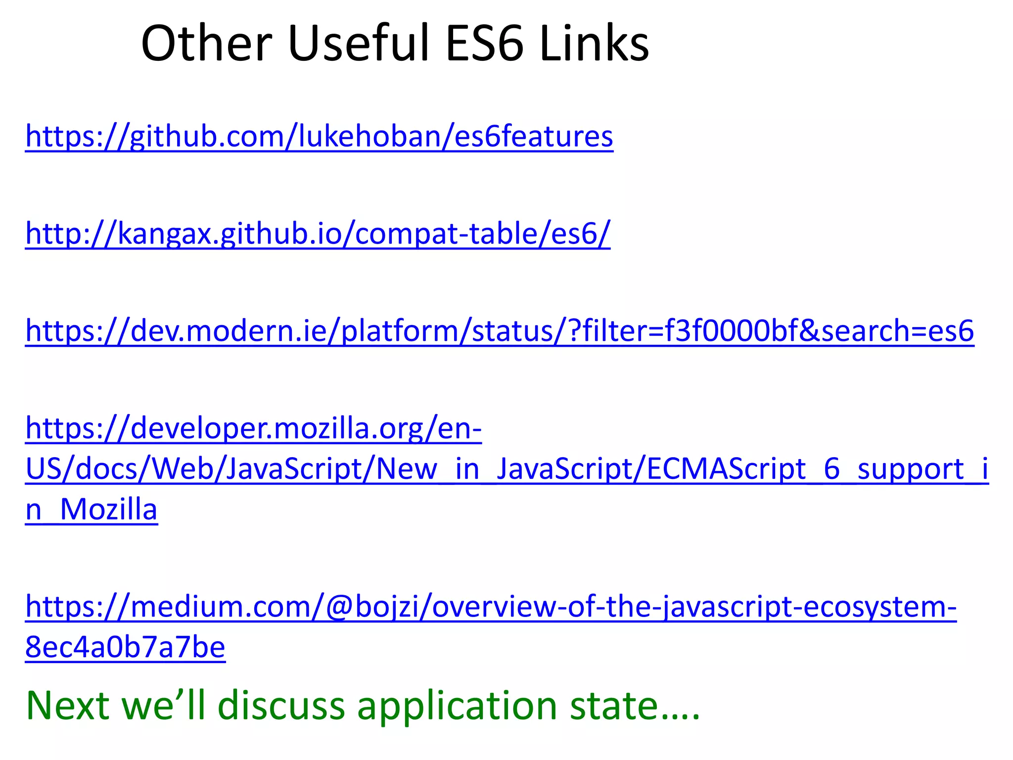 Other Useful ES6 Links
https://github.com/lukehoban/es6features
http://kangax.github.io/compat-table/es6/
https://dev.modern.ie/platform/status/?filter=f3f0000bf&search=es6
https://developer.mozilla.org/en-
US/docs/Web/JavaScript/New_in_JavaScript/ECMAScript_6_support_i
n_Mozilla
https://medium.com/@bojzi/overview-of-the-javascript-ecosystem-
8ec4a0b7a7be
Next we’ll discuss application state….
 