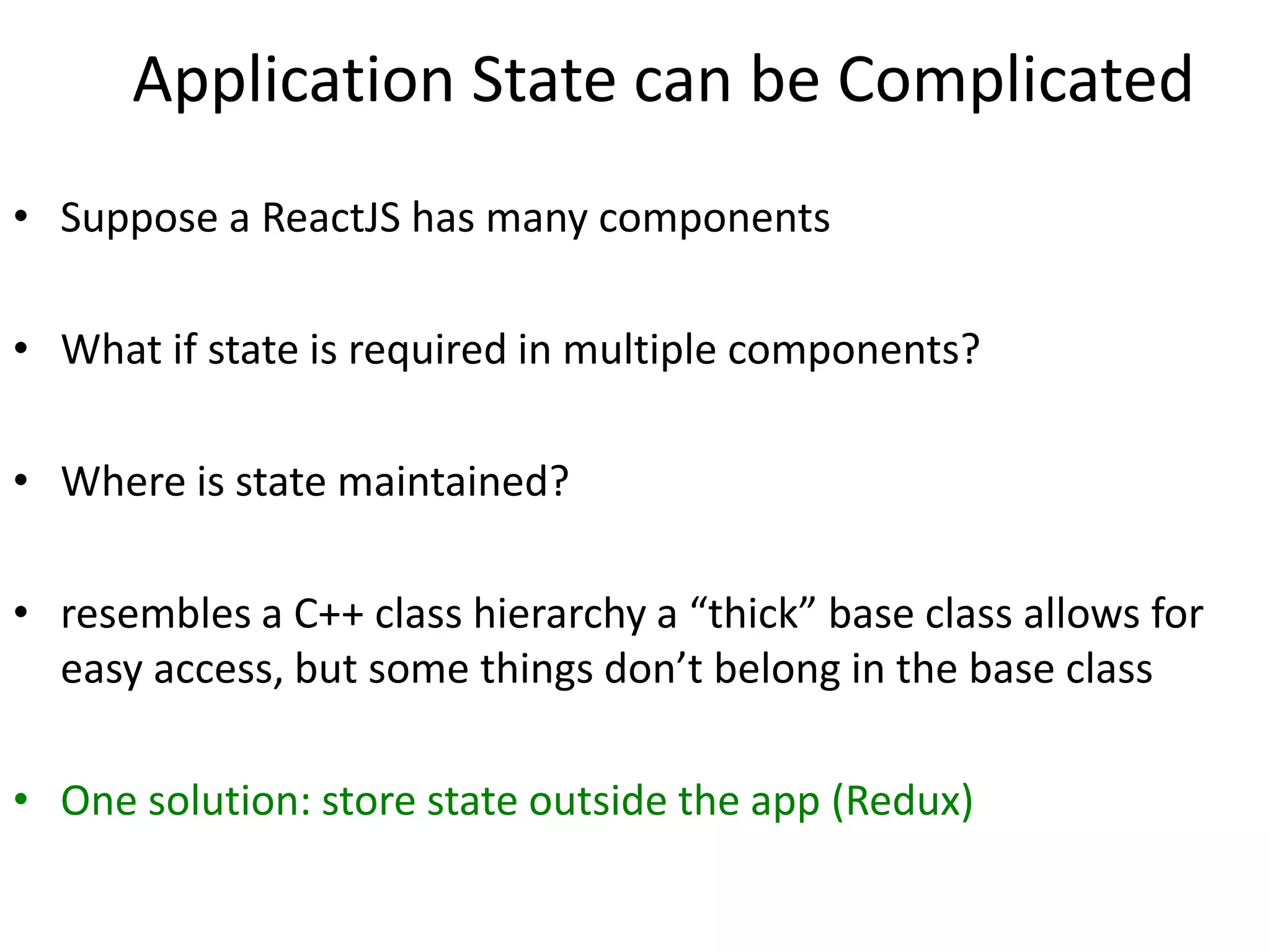 Application State can be Complicated
• Suppose a ReactJS has many components
• What if state is required in multiple components?
• Where is state maintained?
• resembles a C++ class hierarchy a “thick” base class allows for
easy access, but some things don’t belong in the base class
• One solution: store state outside the app (Redux)
 