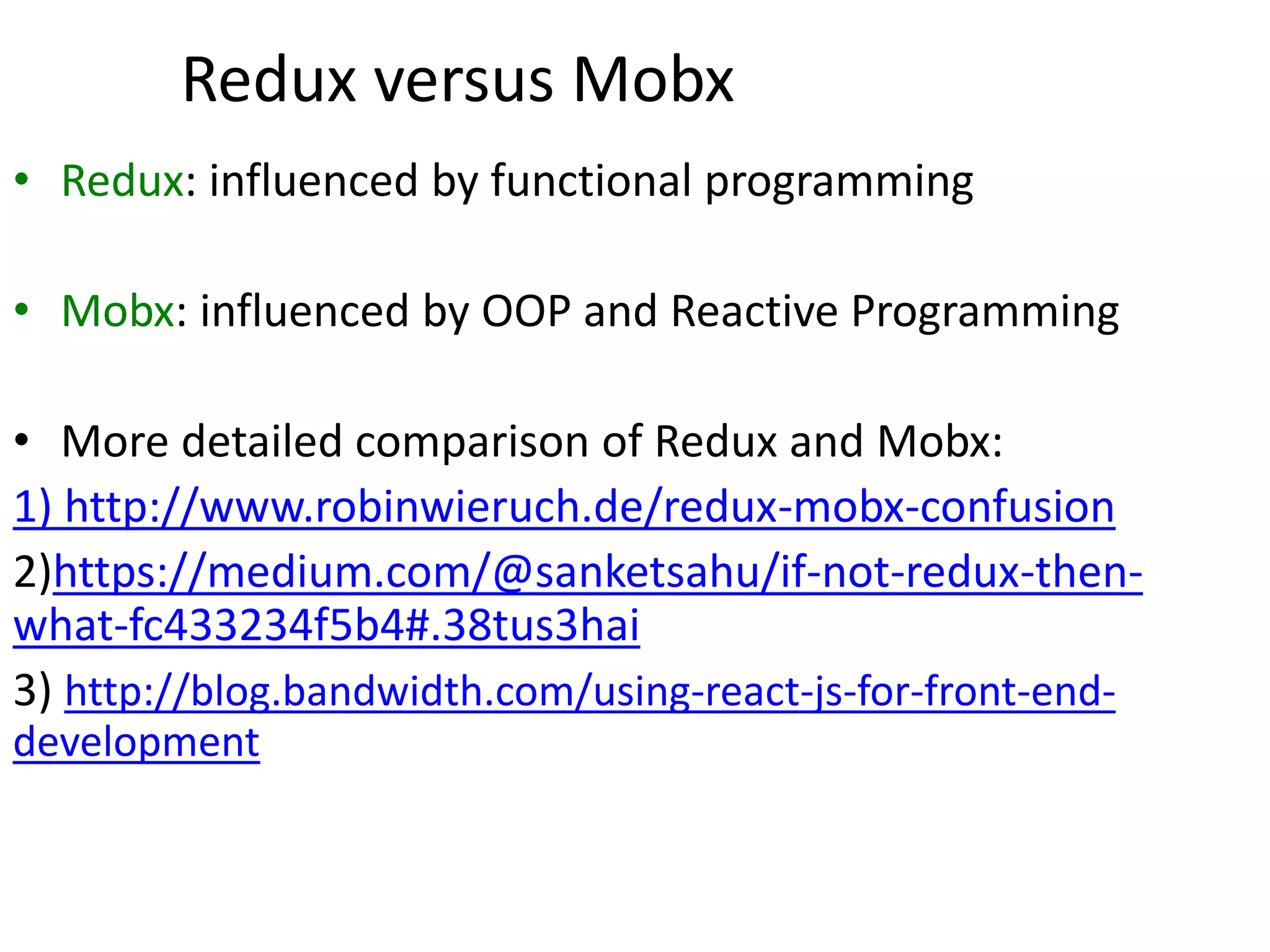 Redux versus Mobx
• Redux: influenced by functional programming
• Mobx: influenced by OOP and Reactive Programming
• More detailed comparison of Redux and Mobx:
1) http://www.robinwieruch.de/redux-mobx-confusion
2)https://medium.com/@sanketsahu/if-not-redux-then-
what-fc433234f5b4#.38tus3hai
3) http://blog.bandwidth.com/using-react-js-for-front-end-
development
 
