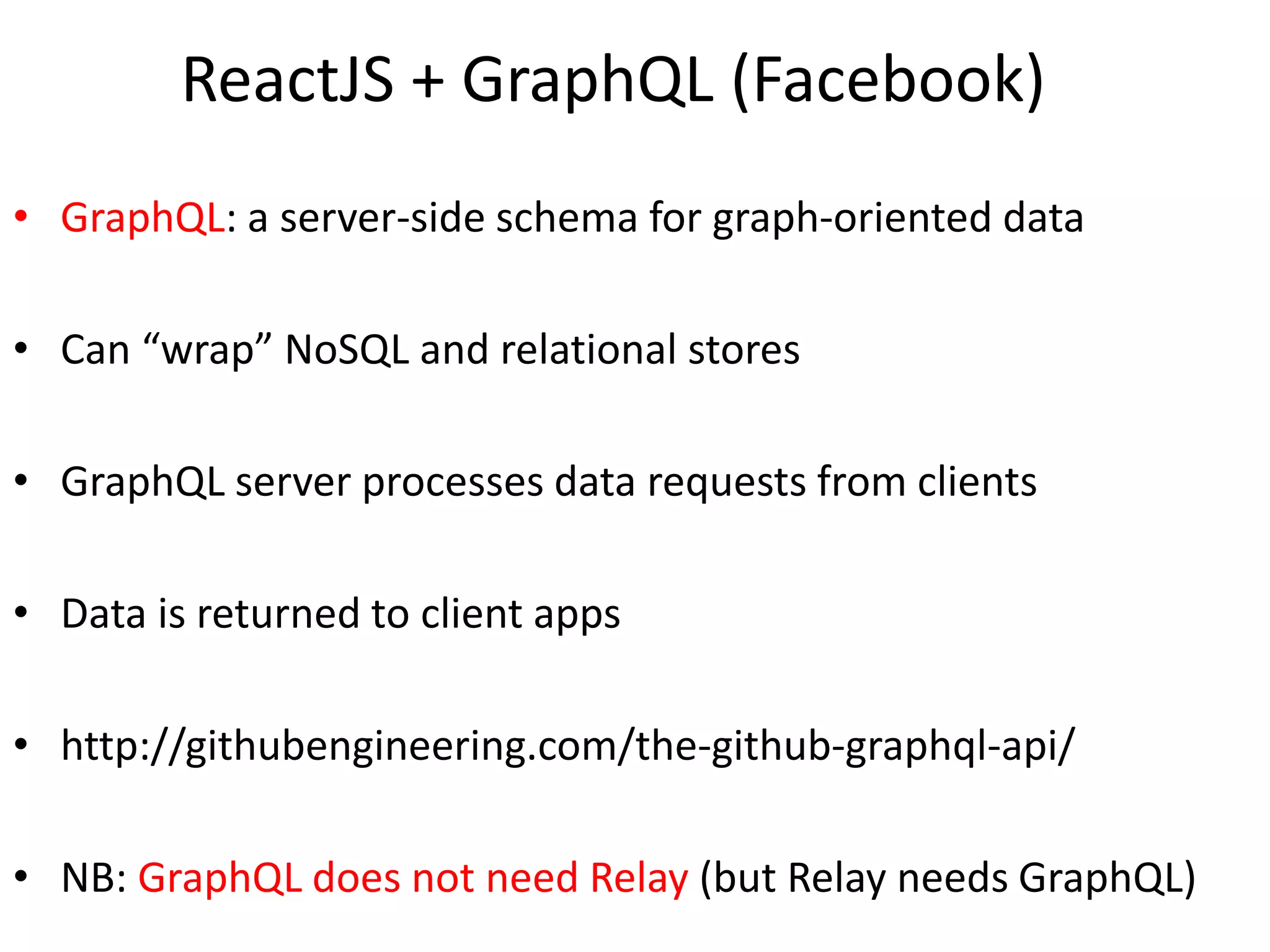 ReactJS + GraphQL (Facebook)
• GraphQL: a server-side schema for graph-oriented data
• Can “wrap” NoSQL and relational stores
• GraphQL server processes data requests from clients
• Data is returned to client apps
• http://githubengineering.com/the-github-graphql-api/
• NB: GraphQL does not need Relay (but Relay needs GraphQL)
 