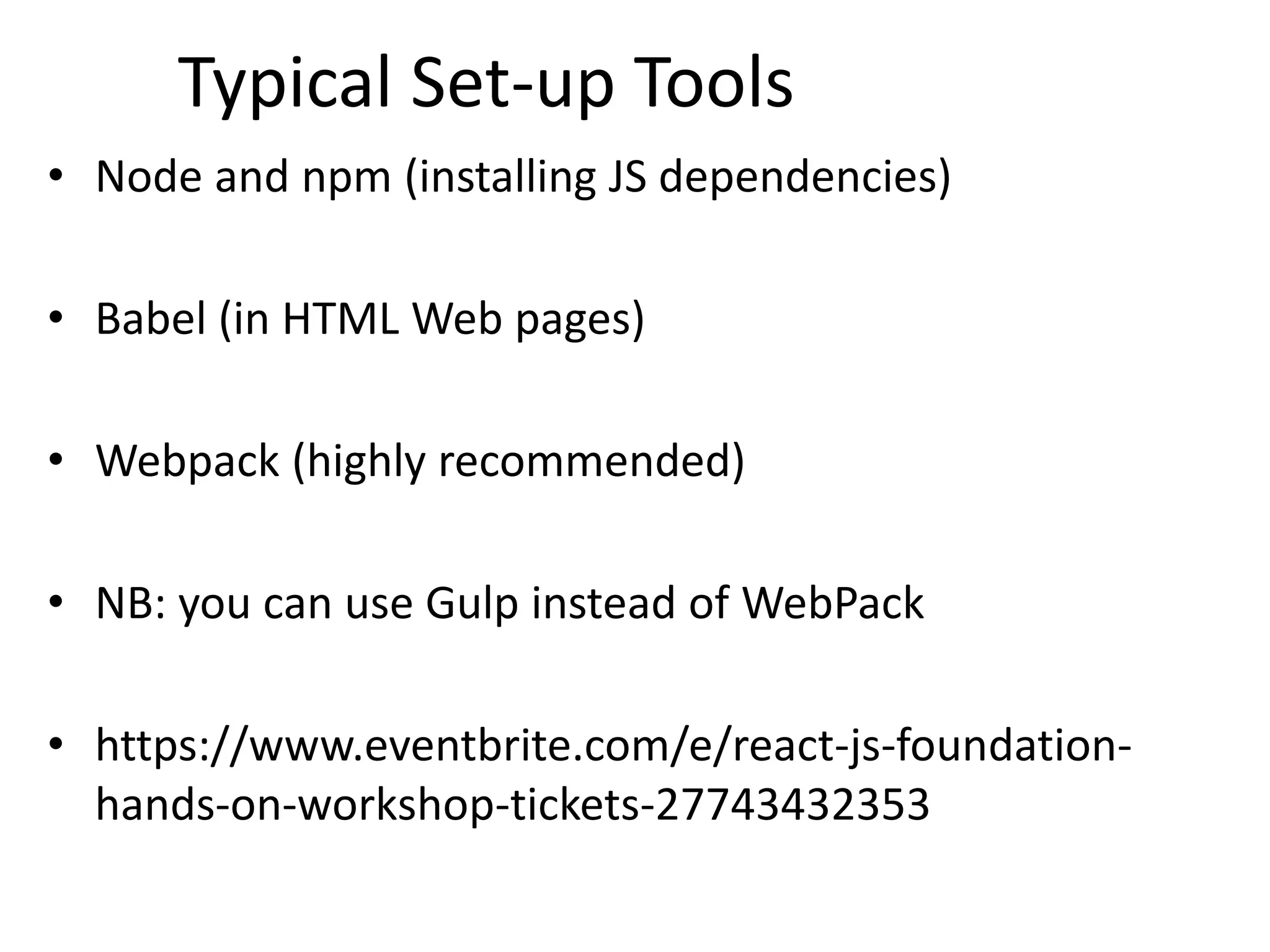Typical Set-up Tools
• Node and npm (installing JS dependencies)
• Babel (in HTML Web pages)
• Webpack (highly recommended)
• NB: you can use Gulp instead of WebPack
• https://www.eventbrite.com/e/react-js-foundation-
hands-on-workshop-tickets-27743432353
 