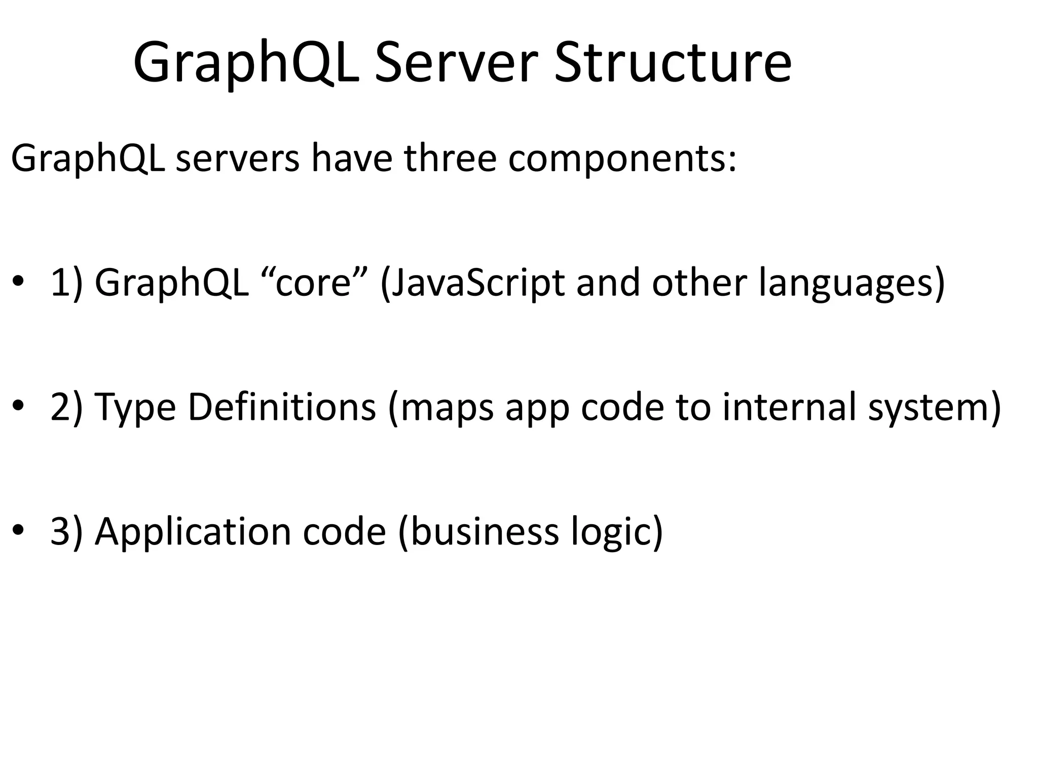 GraphQL Server Structure
GraphQL servers have three components:
• 1) GraphQL “core” (JavaScript and other languages)
• 2) Type Definitions (maps app code to internal system)
• 3) Application code (business logic)
 