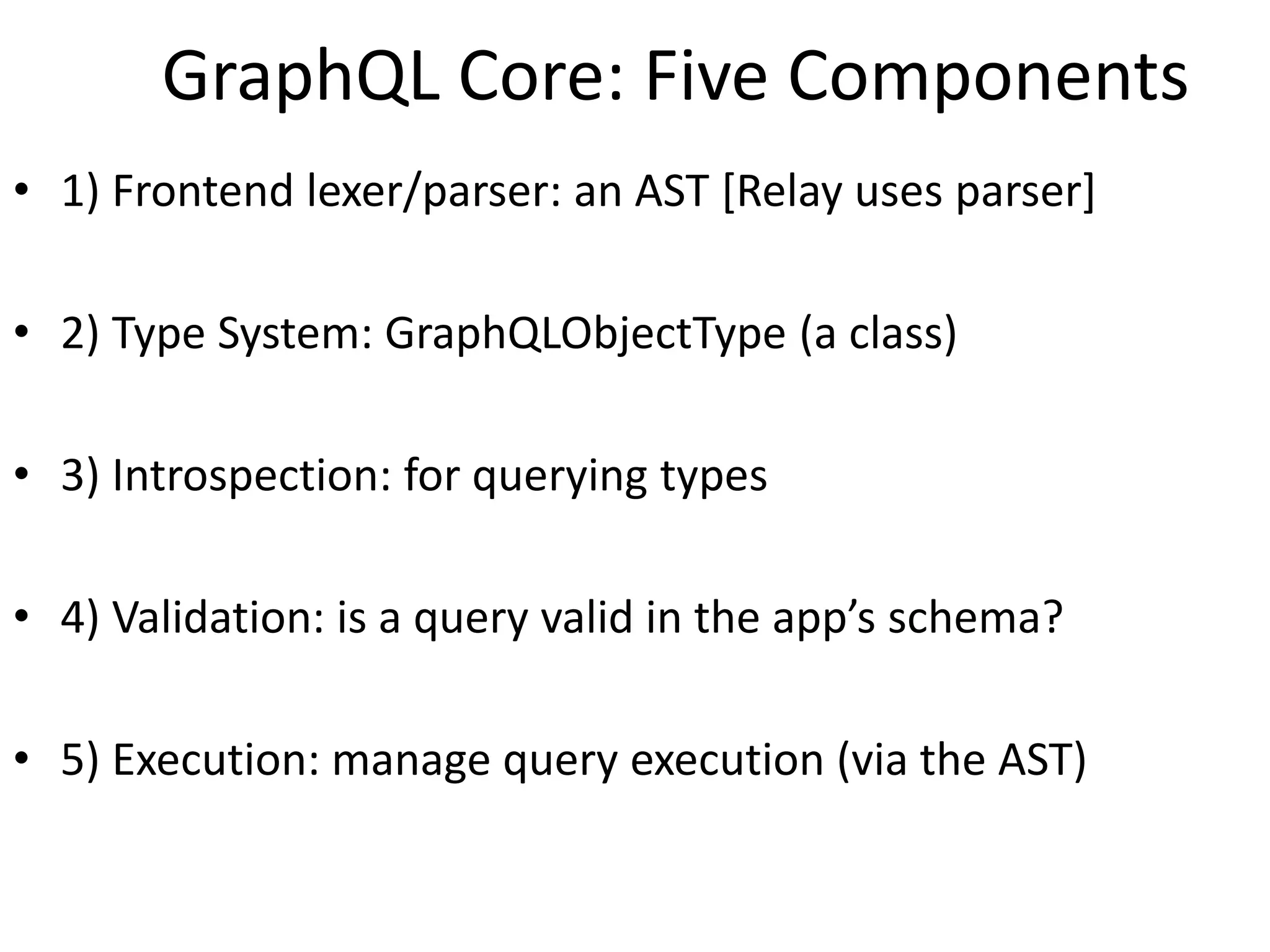 GraphQL Core: Five Components
• 1) Frontend lexer/parser: an AST [Relay uses parser]
• 2) Type System: GraphQLObjectType (a class)
• 3) Introspection: for querying types
• 4) Validation: is a query valid in the app’s schema?
• 5) Execution: manage query execution (via the AST)
 