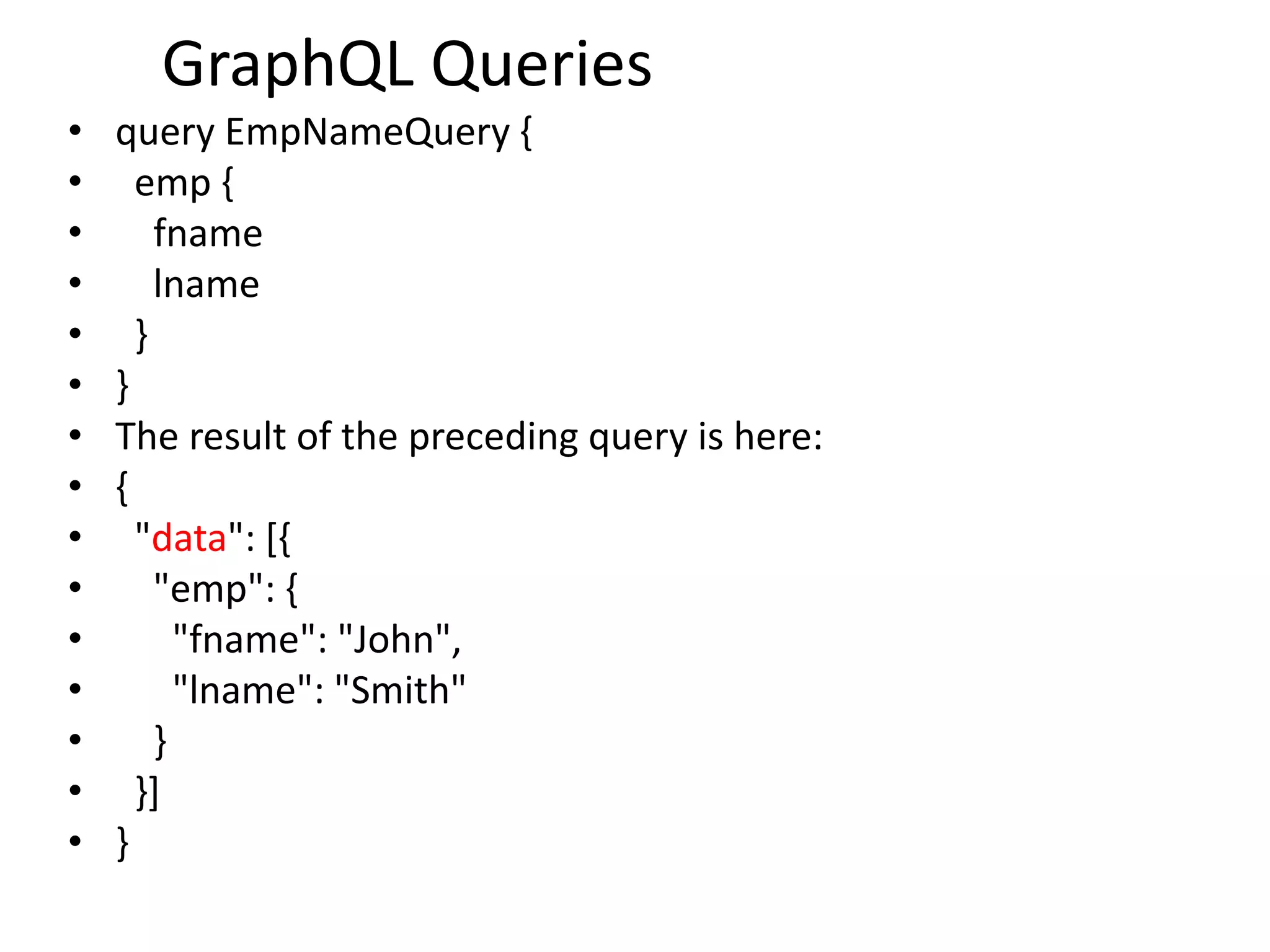 GraphQL Queries
• query EmpNameQuery {
• emp {
• fname
• lname
• }
• }
• The result of the preceding query is here:
• {
• "data": [{
• "emp": {
• "fname": "John",
• "lname": "Smith"
• }
• }]
• }
 
