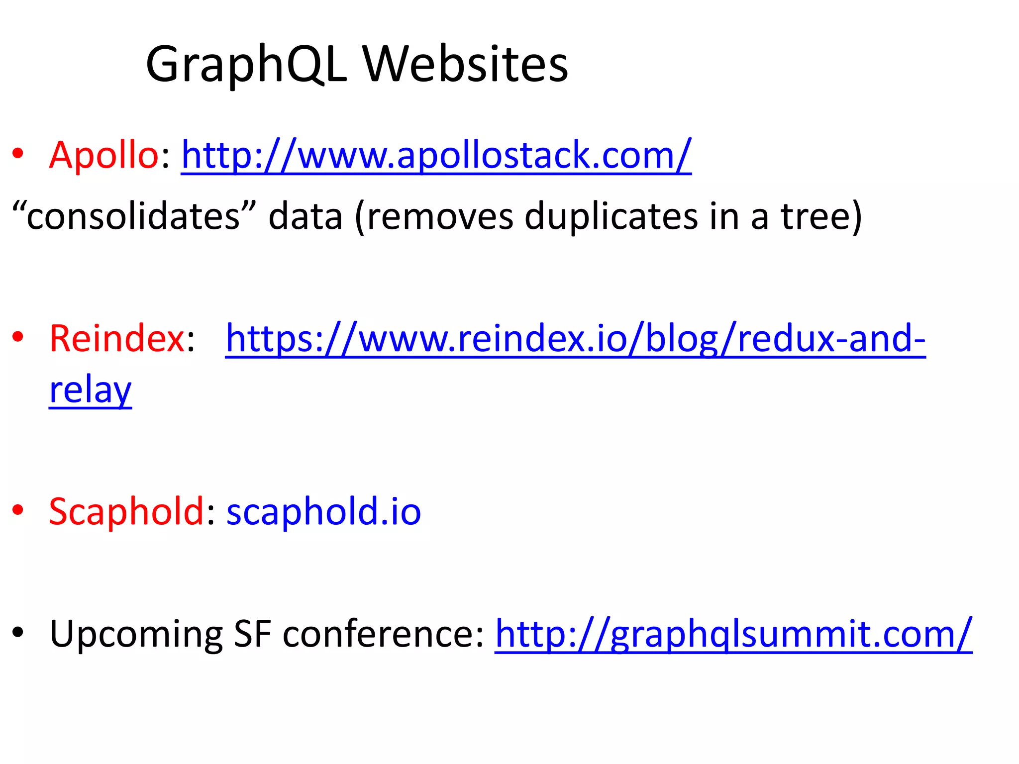 GraphQL Websites
• Apollo: http://www.apollostack.com/
“consolidates” data (removes duplicates in a tree)
• Reindex: https://www.reindex.io/blog/redux-and-
relay
• Scaphold: scaphold.io
• Upcoming SF conference: http://graphqlsummit.com/
 