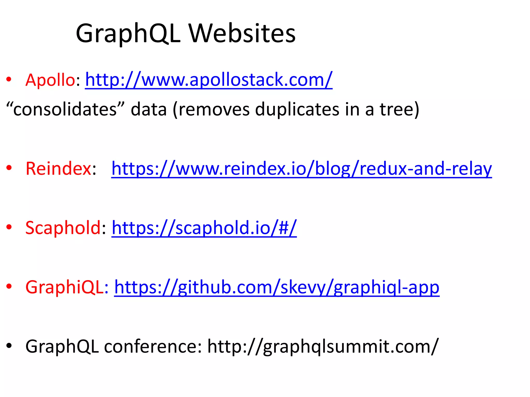 GraphQL Websites
• Apollo: http://www.apollostack.com/
“consolidates” data (removes duplicates in a tree)
• Reindex: https://www.reindex.io/blog/redux-and-relay
• Scaphold: https://scaphold.io/#/
• GraphiQL: https://github.com/skevy/graphiql-app
• GraphQL conference: http://graphqlsummit.com/
 