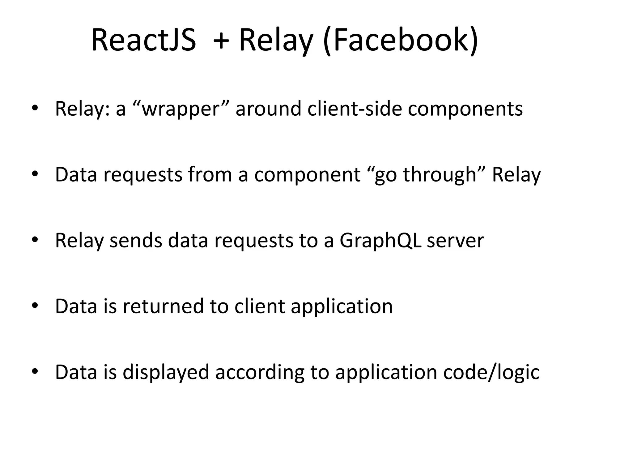 ReactJS + Relay (Facebook)
• Relay: a “wrapper” around client-side components
• Data requests from a component “go through” Relay
• Relay sends data requests to a GraphQL server
• Data is returned to client application
• Data is displayed according to application code/logic
 