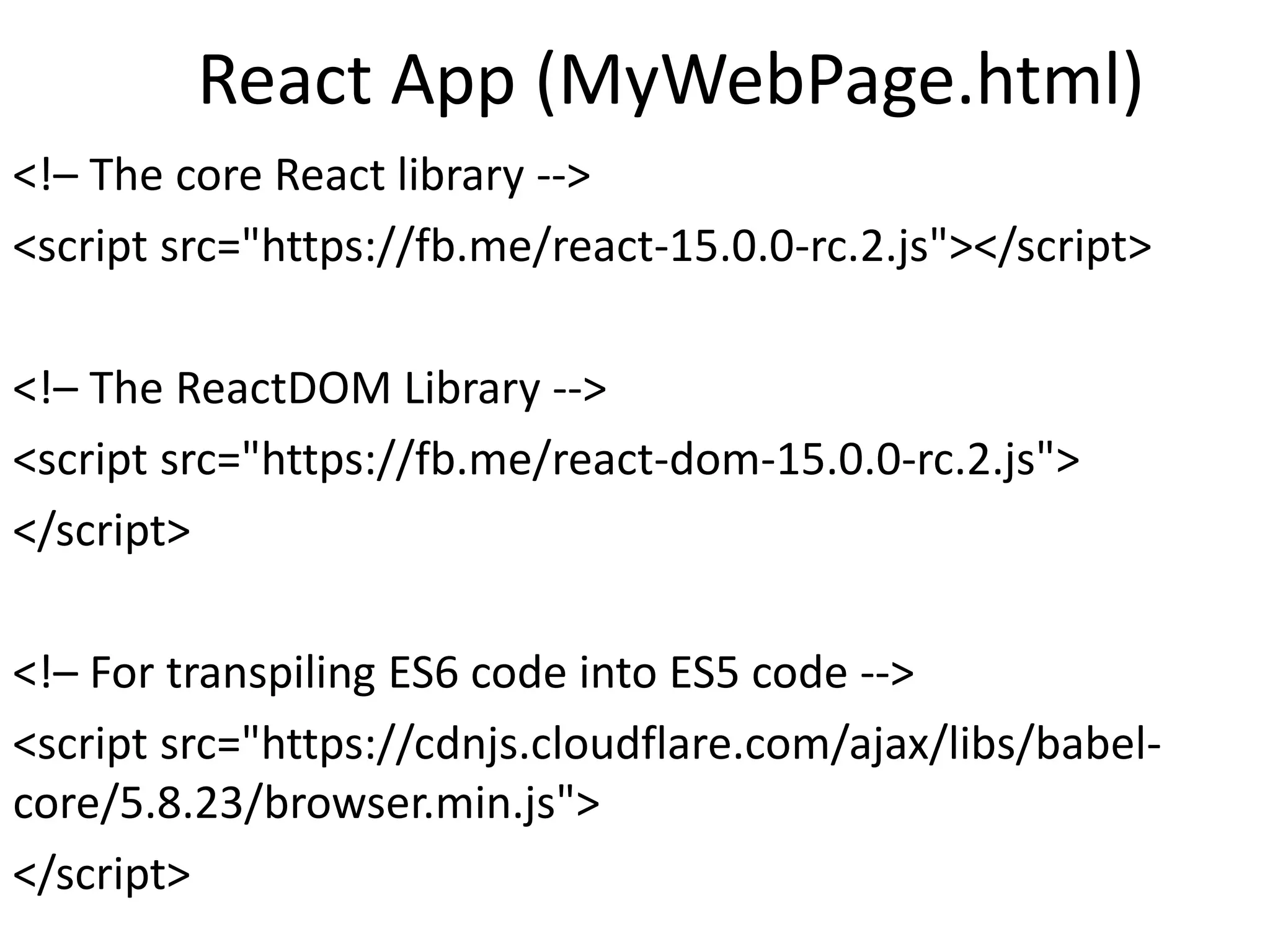 React App (MyWebPage.html)
<!– The core React library -->
<script src="https://fb.me/react-15.0.0-rc.2.js"></script>
<!– The ReactDOM Library -->
<script src="https://fb.me/react-dom-15.0.0-rc.2.js">
</script>
<!– For transpiling ES6 code into ES5 code -->
<script src="https://cdnjs.cloudflare.com/ajax/libs/babel-
core/5.8.23/browser.min.js">
</script>
 