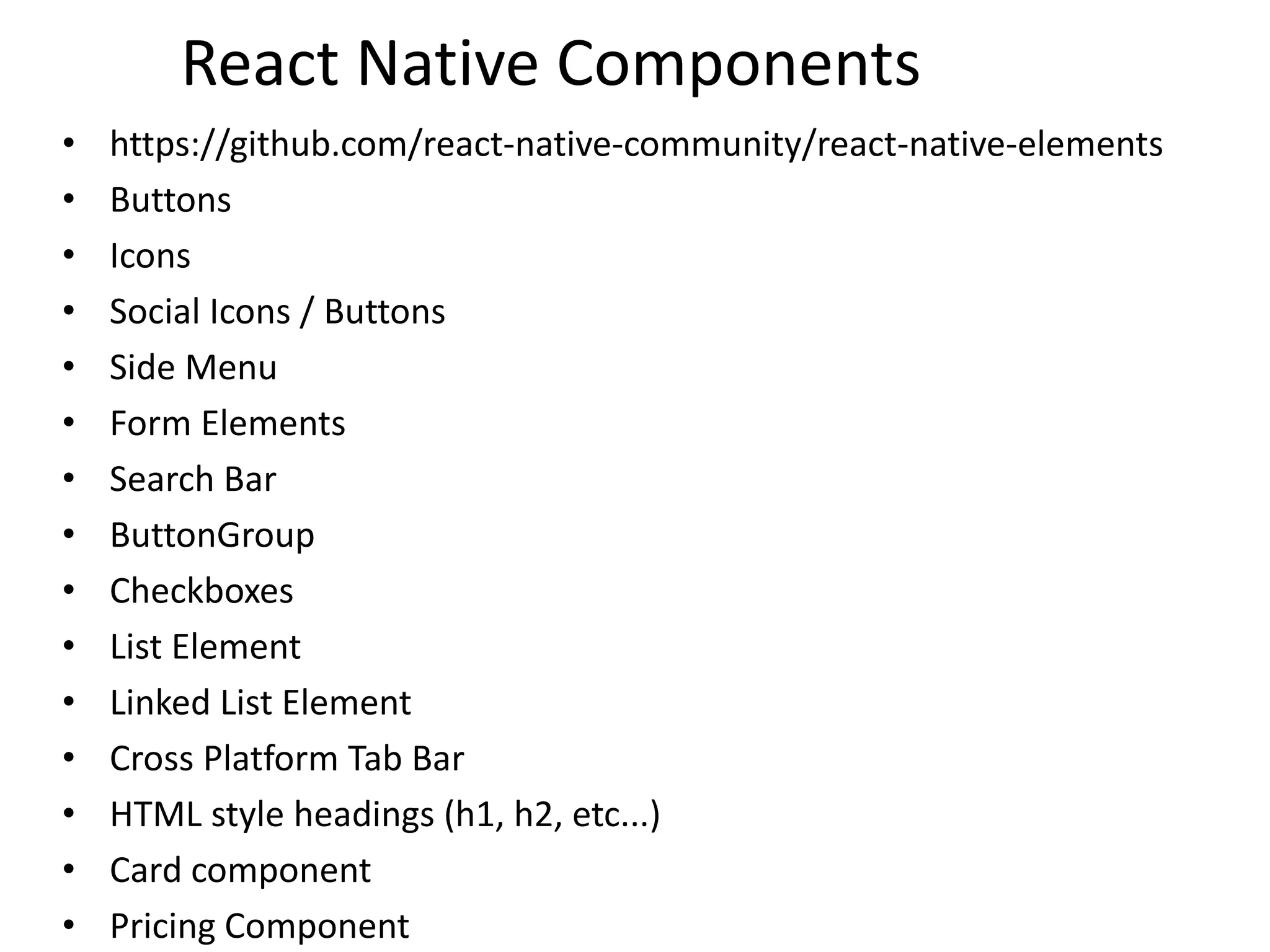 React Native Components
• https://github.com/react-native-community/react-native-elements
• Buttons
• Icons
• Social Icons / Buttons
• Side Menu
• Form Elements
• Search Bar
• ButtonGroup
• Checkboxes
• List Element
• Linked List Element
• Cross Platform Tab Bar
• HTML style headings (h1, h2, etc...)
• Card component
• Pricing Component
 