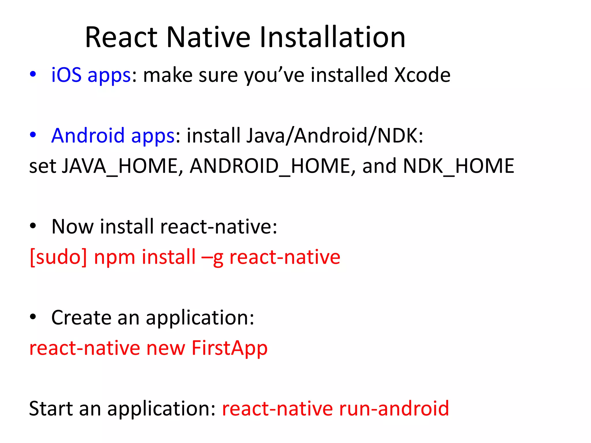 React Native Installation
• iOS apps: make sure you’ve installed Xcode
• Android apps: install Java/Android/NDK:
set JAVA_HOME, ANDROID_HOME, and NDK_HOME
• Now install react-native:
[sudo] npm install –g react-native
• Create an application:
react-native new FirstApp
Start an application: react-native run-android
 