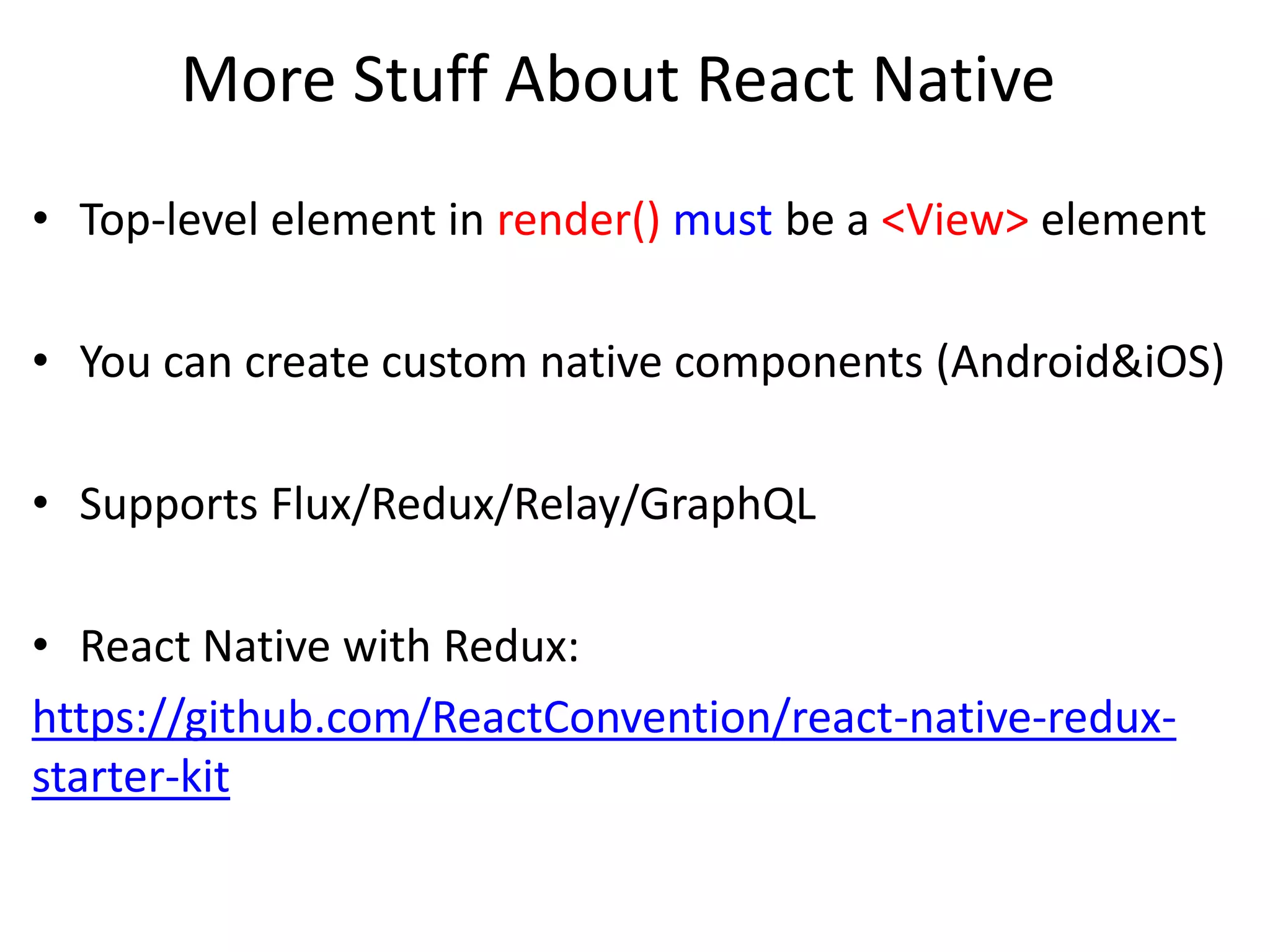 More Stuff About React Native
• Top-level element in render() must be a <View> element
• You can create custom native components (Android&iOS)
• Supports Flux/Redux/Relay/GraphQL
• React Native with Redux:
https://github.com/ReactConvention/react-native-redux-
starter-kit
 
