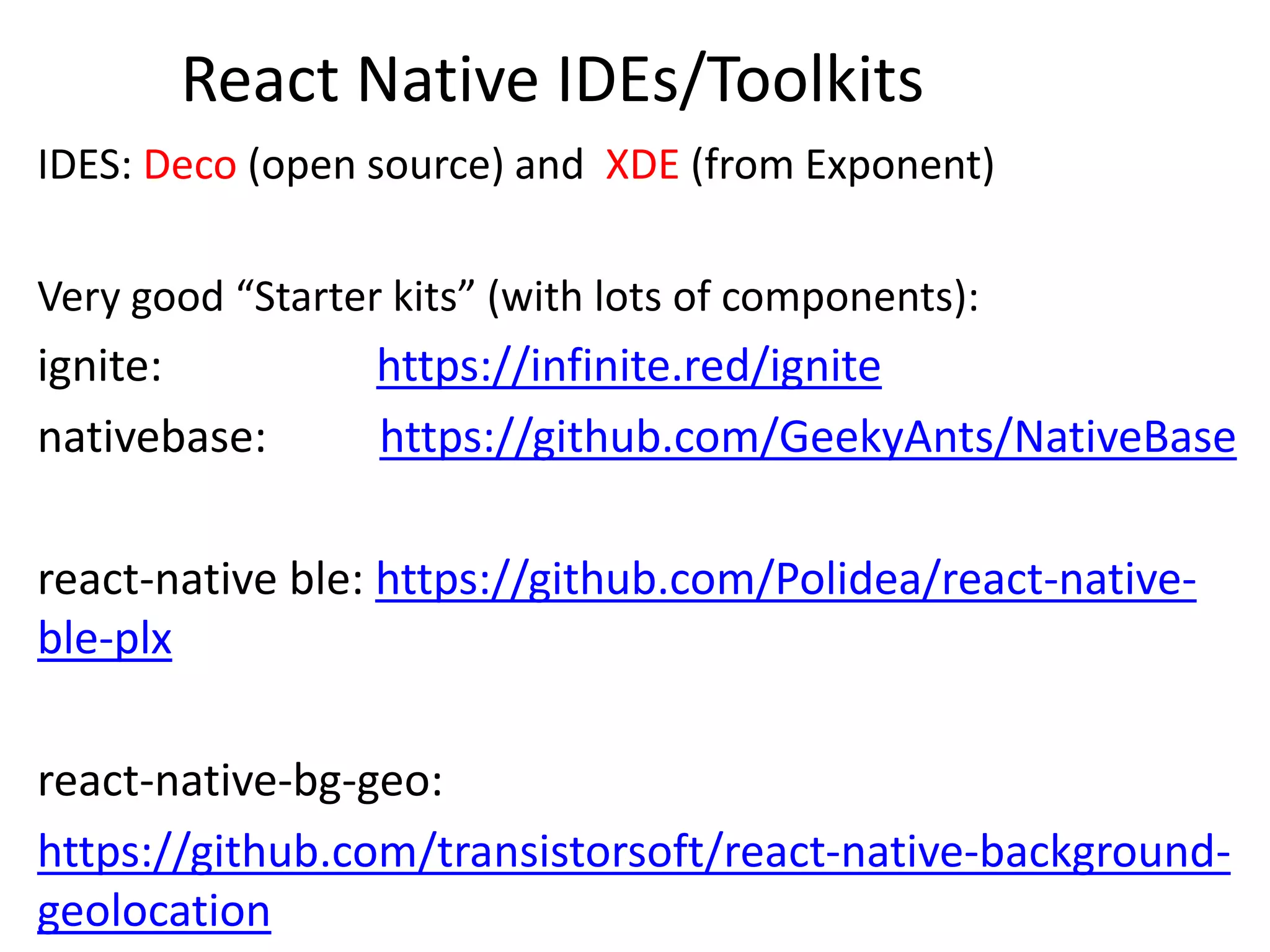 React Native IDEs/Toolkits
IDES: Deco (open source) and XDE (from Exponent)
Very good “Starter kits” (with lots of components):
ignite: https://infinite.red/ignite
nativebase: https://github.com/GeekyAnts/NativeBase
react-native ble: https://github.com/Polidea/react-native-
ble-plx
react-native-bg-geo:
https://github.com/transistorsoft/react-native-background-
geolocation
 