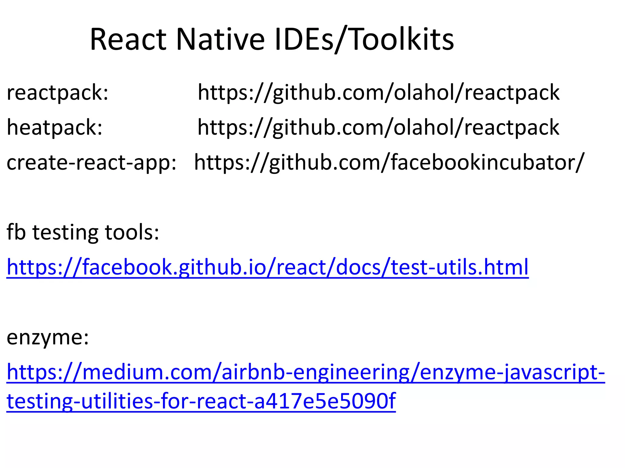 React Native IDEs/Toolkits
reactpack: https://github.com/olahol/reactpack
heatpack: https://github.com/olahol/reactpack
create-react-app: https://github.com/facebookincubator/
fb testing tools:
https://facebook.github.io/react/docs/test-utils.html
enzyme:
https://medium.com/airbnb-engineering/enzyme-javascript-
testing-utilities-for-react-a417e5e5090f
 