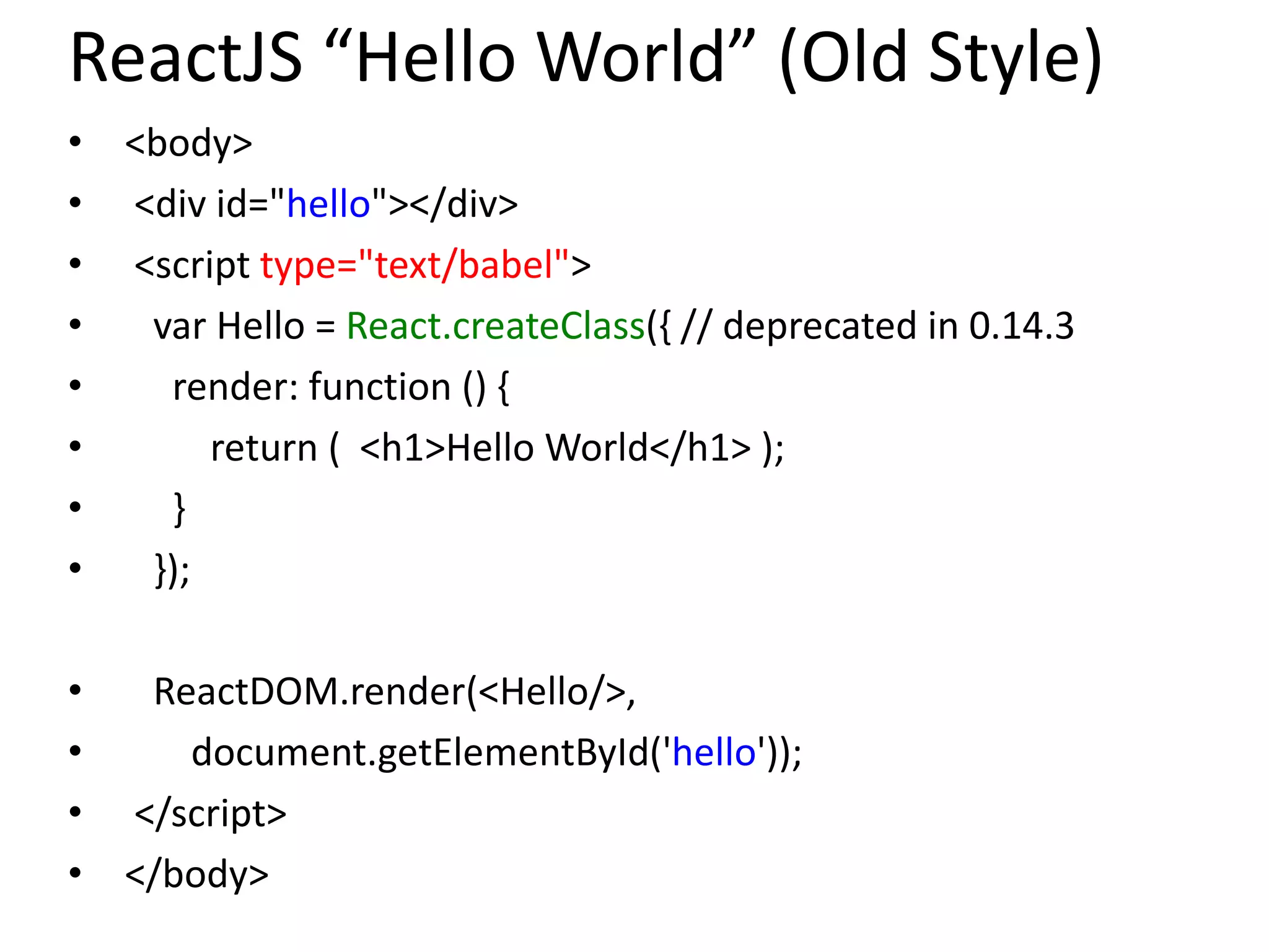 ReactJS “Hello World” (Old Style)
• <body>
• <div id="hello"></div>
• <script type="text/babel">
• var Hello = React.createClass({ // deprecated in 0.14.3
• render: function () {
• return ( <h1>Hello World</h1> );
• }
• });
• ReactDOM.render(<Hello/>,
• document.getElementById('hello'));
• </script>
• </body>
 