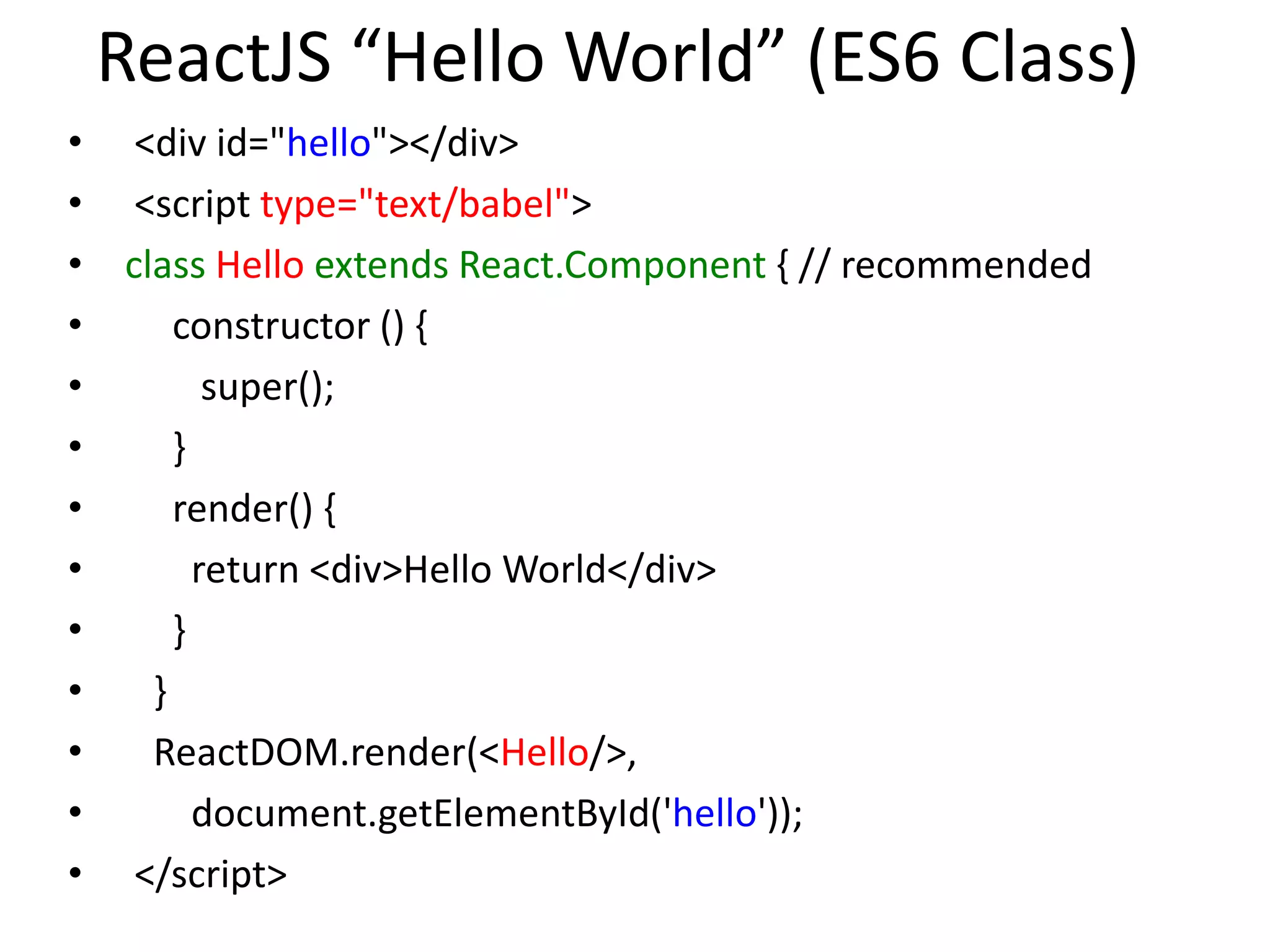 ReactJS “Hello World” (ES6 Class)
• <div id="hello"></div>
• <script type="text/babel">
• class Hello extends React.Component { // recommended
• constructor () {
• super();
• }
• render() {
• return <div>Hello World</div>
• }
• }
• ReactDOM.render(<Hello/>,
• document.getElementById('hello'));
• </script>
 