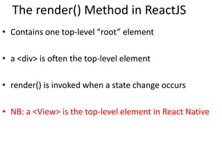 The render() Method in ReactJS
• Contains one top-level “root” element
• a <div> is often the top-level element
• render() is invoked when a state change occurs
• NB: a <View> is the top-level element in React Native
 