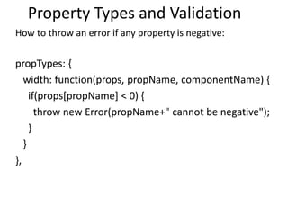 Property Types and Validation
How to throw an error if any property is negative:
propTypes: {
width: function(props, propName, componentName) {
if(props[propName] < 0) {
throw new Error(propName+" cannot be negative");
}
}
},
 
