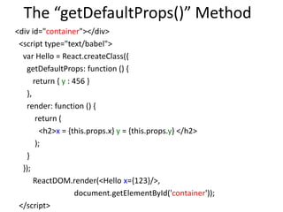 The “getDefaultProps()” Method
<div id="container"></div>
<script type="text/babel">
var Hello = React.createClass({
getDefaultProps: function () {
return { y : 456 }
},
render: function () {
return (
<h2>x = {this.props.x} y = {this.props.y} </h2>
);
}
});
ReactDOM.render(<Hello x={123}/>,
document.getElementById('container'));
</script>
 