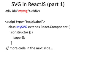 SVG in ReactJS (part 1)
<div id="mysvg"></div>
<script type="text/babel">
class MySVG extends React.Component {
constructor () {
super();
}
// more code in the next slide…
 