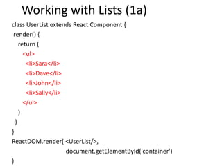 Working with Lists (1a)
class UserList extends React.Component {
render() {
return (
<ul>
<li>Sara</li>
<li>Dave</li>
<li>John</li>
<li>Sally</li>
</ul>
)
}
}
ReactDOM.render( <UserList/>,
document.getElementById('container')
)
 