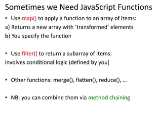 Sometimes we Need JavaScript Functions
• Use map() to apply a function to an array of items:
a) Returns a new array with ‘transformed’ elements
b) You specify the function
• Use filter() to return a subarray of items:
involves conditional logic (defined by you)
• Other functions: merge(), flatten(), reduce(), …
• NB: you can combine them via method chaining
 