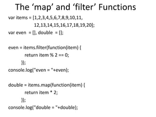 The ‘map’ and ‘filter’ Functions
var items = [1,2,3,4,5,6,7,8,9,10,11,
12,13,14,15,16,17,18,19,20];
var even = [], double = [];
even = items.filter(function(item) {
return item % 2 == 0;
});
console.log("even = "+even);
double = items.map(function(item) {
return item * 2;
});
console.log("double = "+double);
 