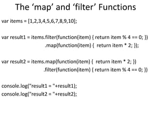 The ‘map’ and ‘filter’ Functions
var items = [1,2,3,4,5,6,7,8,9,10];
var result1 = items.filter(function(item) { return item % 4 == 0; })
.map(function(item) { return item * 2; });
var result2 = items.map(function(item) { return item * 2; })
.filter(function(item) { return item % 4 == 0; })
console.log("result1 = "+result1);
console.log("result2 = "+result2);
 
