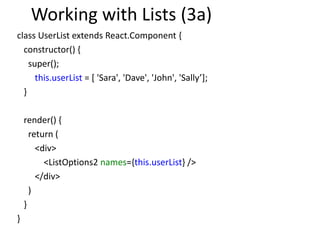 Working with Lists (3a)
class UserList extends React.Component {
constructor() {
super();
this.userList = [ 'Sara', 'Dave', 'John', 'Sally’];
}
render() {
return (
<div>
<ListOptions2 names={this.userList} />
</div>
)
}
}
 