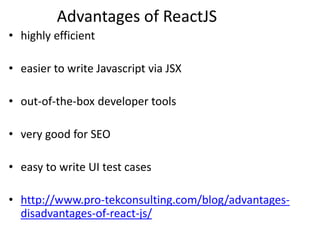 Advantages of ReactJS
• highly efficient
• easier to write Javascript via JSX
• out-of-the-box developer tools
• very good for SEO
• easy to write UI test cases
• http://www.pro-tekconsulting.com/blog/advantages-
disadvantages-of-react-js/
 