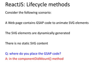 ReactJS: Lifecycle methods
Consider the following scenario:
A Web page contains GSAP code to animate SVG elements
The SVG elements are dynamically generated
There is no static SVG content
Q: where do you place the GSAP code?
A: in the componentDidMount() method
 