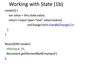 Working with State (1b)
render() {
var value = this.state.value;
return <input type="text" value={value}
onChange={this.handleChange} />;
}
}
ReactDOM.render(
<MyInput />,
document.getElementById('myinput')
);
 