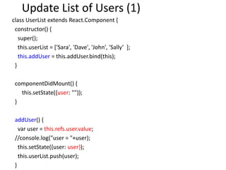 Update List of Users (1)
class UserList extends React.Component {
constructor() {
super();
this.userList = ['Sara', 'Dave', 'John', 'Sally’ ];
this.addUser = this.addUser.bind(this);
}
componentDidMount() {
this.setState({user: ""});
}
addUser() {
var user = this.refs.user.value;
//console.log("user = "+user);
this.setState({user: user});
this.userList.push(user);
}
 