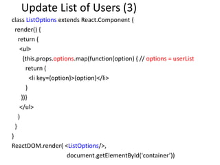 Update List of Users (3)
class ListOptions extends React.Component {
render() {
return (
<ul>
{this.props.options.map(function(option) { // options = userList
return (
<li key={option}>{option}</li>
)
})}
</ul>
)
}
}
ReactDOM.render( <ListOptions/>,
document.getElementById('container’))
 
