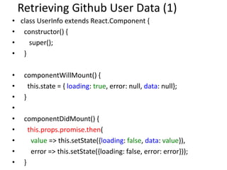 Retrieving Github User Data (1)
• class UserInfo extends React.Component {
• constructor() {
• super();
• }
• componentWillMount() {
• this.state = { loading: true, error: null, data: null};
• }
•
• componentDidMount() {
• this.props.promise.then(
• value => this.setState({loading: false, data: value}),
• error => this.setState({loading: false, error: error}));
• }
 