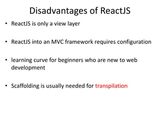 Disadvantages of ReactJS
• ReactJS is only a view layer
• ReactJS into an MVC framework requires configuration
• learning curve for beginners who are new to web
development
• Scaffolding is usually needed for transpilation
 
