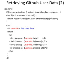 Retrieving Github User Data (2)
render() {
if (this.state.loading) { return <span>Loading...</span>; }
else if (this.state.error !== null) {
return <span>Error: {this.state.error.message}</span>;
}
else {
var userInfo = this.state.data;
return (
<ul>
<li>Username: {userInfo.login} </li>
<li>Followers: {userInfo.followers} </li>
<li>Following: {userInfo.following} </li>
<li>Created at: {userInfo.created_at}</li>
</ul>
)
}}}
 