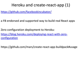 Heroku and create-react-app (1)
https://github.com/facebookincubator/
a FB endorsed and supported way to build real React apps
Zero configuration deployment to Heroku:
https://blog.heroku.com/deploying-react-with-zero-
configuration
https://github.com/mars/create-react-app-buildpack#usage
 