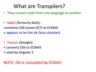 What are Transpilers?
• They convert code from one language to another
• Babel (formerly 6to5):
+converts ES6 (some ES7) to ECMA5
+ appears to be the de facto standard
• Traceur (Google):
+ converts ES6 to ECMA5
+ used by Angular 2
NOTE: JSX is transpiled by ECMA5
 