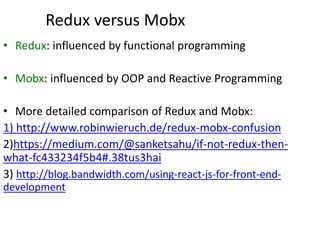 Redux versus Mobx
• Redux: influenced by functional programming
• Mobx: influenced by OOP and Reactive Programming
• More detailed comparison of Redux and Mobx:
1) http://www.robinwieruch.de/redux-mobx-confusion
2)https://medium.com/@sanketsahu/if-not-redux-then-
what-fc433234f5b4#.38tus3hai
3) http://blog.bandwidth.com/using-react-js-for-front-end-
development
 