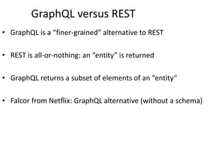GraphQL versus REST
• GraphQL is a “finer-grained” alternative to REST
• REST is all-or-nothing: an “entity” is returned
• GraphQL returns a subset of elements of an “entity”
• Falcor from Netflix: GraphQL alternative (without a schema)
 