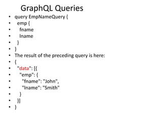 GraphQL Queries
• query EmpNameQuery {
• emp {
• fname
• lname
• }
• }
• The result of the preceding query is here:
• {
• "data": [{
• "emp": {
• "fname": "John",
• "lname": "Smith"
• }
• }]
• }
 