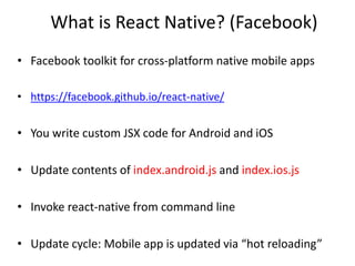 What is React Native? (Facebook)
• Facebook toolkit for cross-platform native mobile apps
• https://facebook.github.io/react-native/
• You write custom JSX code for Android and iOS
• Update contents of index.android.js and index.ios.js
• Invoke react-native from command line
• Update cycle: Mobile app is updated via “hot reloading”
 