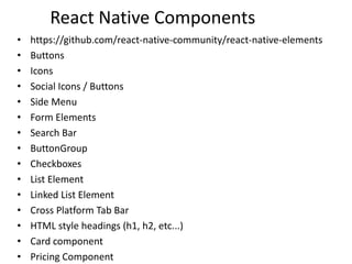 React Native Components
• https://github.com/react-native-community/react-native-elements
• Buttons
• Icons
• Social Icons / Buttons
• Side Menu
• Form Elements
• Search Bar
• ButtonGroup
• Checkboxes
• List Element
• Linked List Element
• Cross Platform Tab Bar
• HTML style headings (h1, h2, etc...)
• Card component
• Pricing Component
 