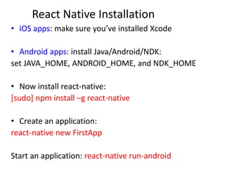 React Native Installation
• iOS apps: make sure you’ve installed Xcode
• Android apps: install Java/Android/NDK:
set JAVA_HOME, ANDROID_HOME, and NDK_HOME
• Now install react-native:
[sudo] npm install –g react-native
• Create an application:
react-native new FirstApp
Start an application: react-native run-android
 