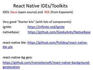 React Native IDEs/Toolkits
IDES: Deco (open source) and XDE (from Exponent)
Very good “Starter kits” (with lots of components):
ignite: https://infinite.red/ignite
nativebase: https://github.com/GeekyAnts/NativeBase
react-native ble: https://github.com/Polidea/react-native-
ble-plx
react-native-bg-geo:
https://github.com/transistorsoft/react-native-background-
geolocation
 