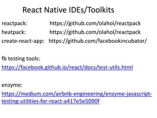 React Native IDEs/Toolkits
reactpack: https://github.com/olahol/reactpack
heatpack: https://github.com/olahol/reactpack
create-react-app: https://github.com/facebookincubator/
fb testing tools:
https://facebook.github.io/react/docs/test-utils.html
enzyme:
https://medium.com/airbnb-engineering/enzyme-javascript-
testing-utilities-for-react-a417e5e5090f
 