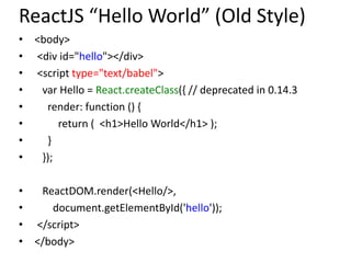 ReactJS “Hello World” (Old Style)
• <body>
• <div id="hello"></div>
• <script type="text/babel">
• var Hello = React.createClass({ // deprecated in 0.14.3
• render: function () {
• return ( <h1>Hello World</h1> );
• }
• });
• ReactDOM.render(<Hello/>,
• document.getElementById('hello'));
• </script>
• </body>
 